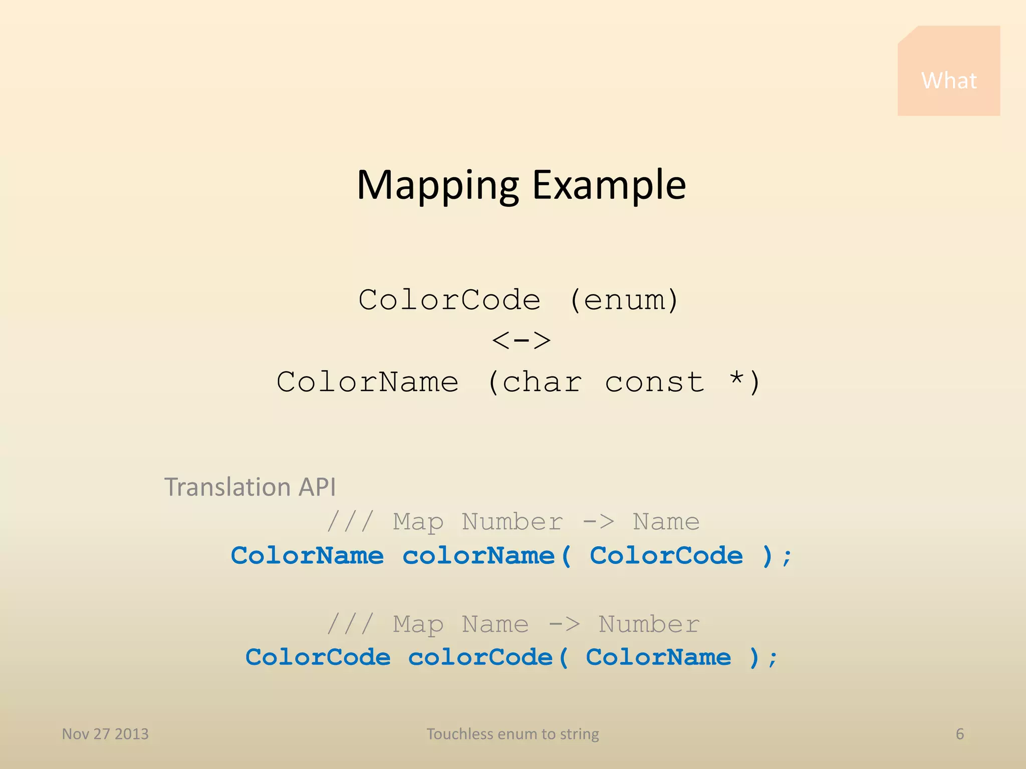 What

Mapping Example
ColorCode (enum)
<->
ColorName (char const *)
Translation API
/// Map Number -> Name
ColorName colorName( ColorCode );
/// Map Name -> Number
ColorCode colorCode( ColorName );
Nov 27 2013

Touchless enum to string

6

 