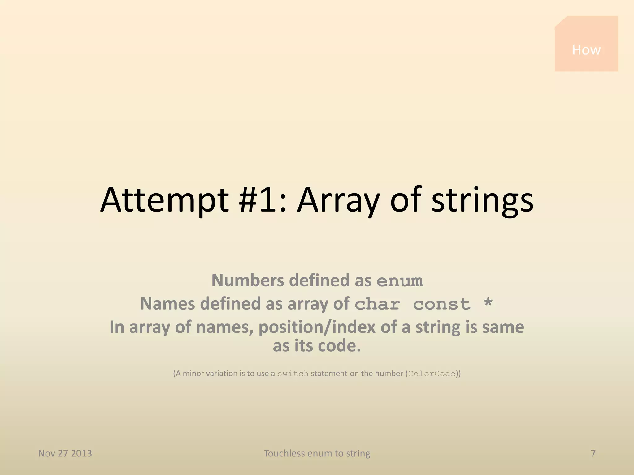 How

Attempt #1: Array of strings
Numbers defined as enum
Names defined as array of char const *
In array of names, position/index of a string is same
as its code.
(A minor variation is to use a switch statement on the number (ColorCode))

Nov 27 2013

Touchless enum to string

7

 
