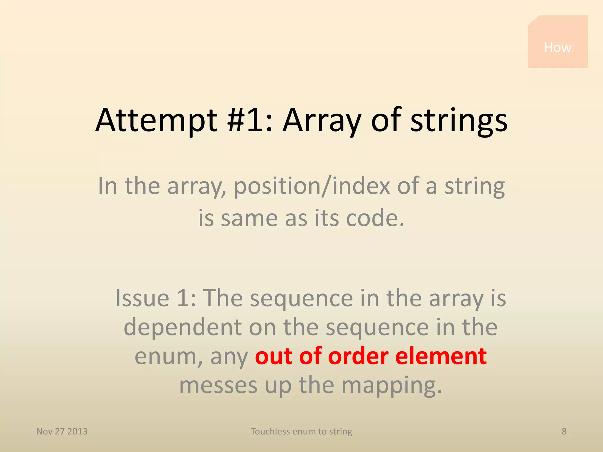 How

Attempt #1: Array of strings
In the array, position/index of a string
is same as its code.
Issue 1: The sequence in the array is
dependent on the sequence in the
enum, any out of order element
messes up the mapping.
Nov 27 2013

Touchless enum to string

8

 