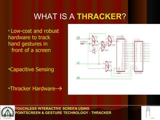 WHAT IS A   THRACKER ? TOUCHLESS INTERACTIVE SCREEN USING POINTSCREEN & GESTURE TECHNOLOGY : THRACKER Low-cost and robust  hardware to track hand gestures in  front of a screen Capacitive Sensing Thracker Hardware-  