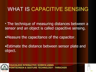 WHAT IS  CAPACITIVE SENSING The technique of measuring distances between a sensor and an object is called capacitive sensing. Measure the capacitance of the capacitor. Estimate the distance between sensor plate and object.  TOUCHLESS INTERACTIVE SCREEN USING POINTSCREEN & GESTURE TECHNOLOGY : THRACKER 