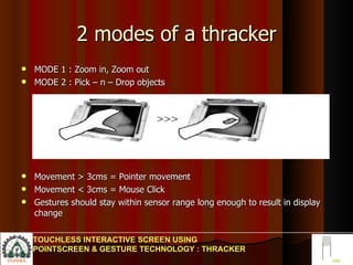 2 modes of a thracker MODE 1 : Zoom in, Zoom out MODE 2 : Pick – n – Drop objects Movement > 3cms = Pointer movement Movement < 3cms = Mouse Click Gestures should stay within sensor range long enough to result in display change  TOUCHLESS INTERACTIVE SCREEN USING POINTSCREEN & GESTURE TECHNOLOGY : THRACKER 