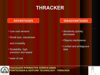 THRACKER Low cost sensors  Small size, robustness  and invisibility  Scalability, high  precision and speed ease of use Sensitivity quickly  decreases Objects interference Limited and ambiguous  data  TOUCHLESS INTERACTIVE SCREEN USING POINTSCREEN & GESTURE TECHNOLOGY : THRACKER ADVANTAGES DISADVANTAGES 