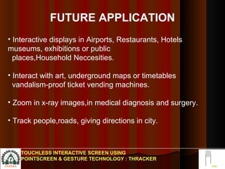 FUTURE APPLICATION Interactive displays in Airports, Restaurants, Hotels museums, exhibitions or public  places,Household Neccesities. Interact with art, underground maps or timetables  vandalism-proof ticket vending machines.  Zoom in x-ray images,in medical diagnosis and surgery. Track people,roads, giving directions in city. TOUCHLESS INTERACTIVE SCREEN USING POINTSCREEN & GESTURE TECHNOLOGY : THRACKER 