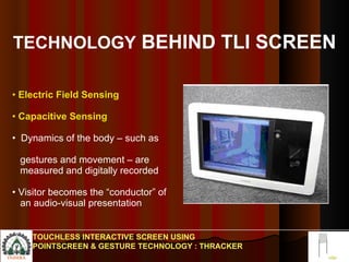 TECHNOLOGY  BEHIND TLI SCREEN Electric Field Sensing Capacitive Sensing  Dynamics of the body – such as  gestures and movement – are  measured and digitally recorded Visitor becomes the “conductor” of  an audio-visual presentation TOUCHLESS INTERACTIVE SCREEN USING POINTSCREEN & GESTURE TECHNOLOGY : THRACKER 