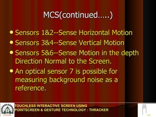 MCS(continued…..) Sensors 1&2--Sense Horizontal Motion Sensors 3&4--Sense Vertical Motion Sensors 5&6--Sense Motion in the depth  Direction Normal to the Screen. An optical sensor 7 is possible for measuring background noise as a reference. TOUCHLESS INTERACTIVE SCREEN USING POINTSCREEN & GESTURE TECHNOLOGY : THRACKER 