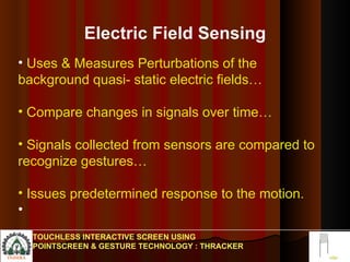 Electric Field Sensing Uses & Measures Perturbations of the background quasi- static electric fields… Compare changes in signals over time… Signals collected from sensors are compared to recognize gestures… Issues predetermined response to the motion. TOUCHLESS INTERACTIVE SCREEN USING POINTSCREEN & GESTURE TECHNOLOGY : THRACKER 