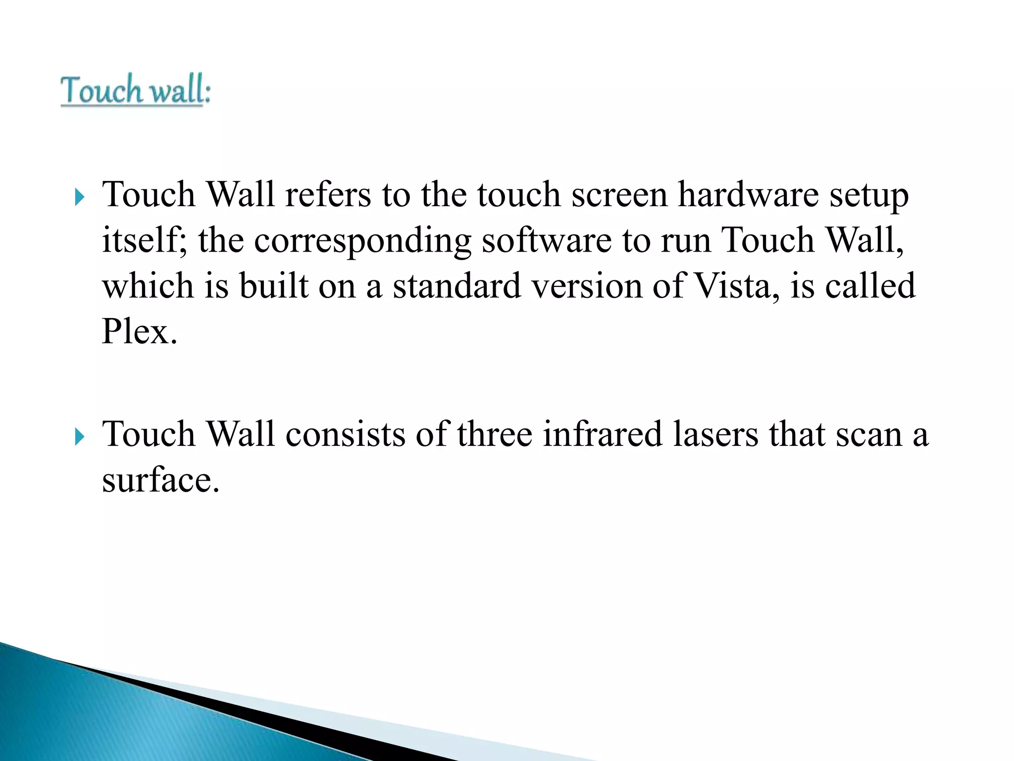  Touch Wall refers to the touch screen hardware setup
itself; the corresponding software to run Touch Wall,
which is built on a standard version of Vista, is called
Plex.
 Touch Wall consists of three infrared lasers that scan a
surface.
 