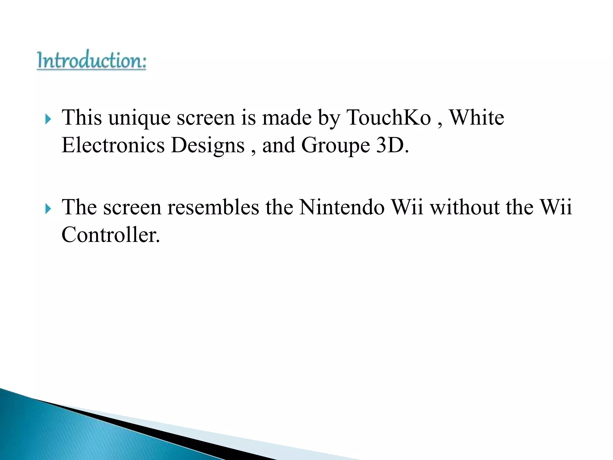  This unique screen is made by TouchKo , White
Electronics Designs , and Groupe 3D.
 The screen resembles the Nintendo Wii without the Wii
Controller.
 