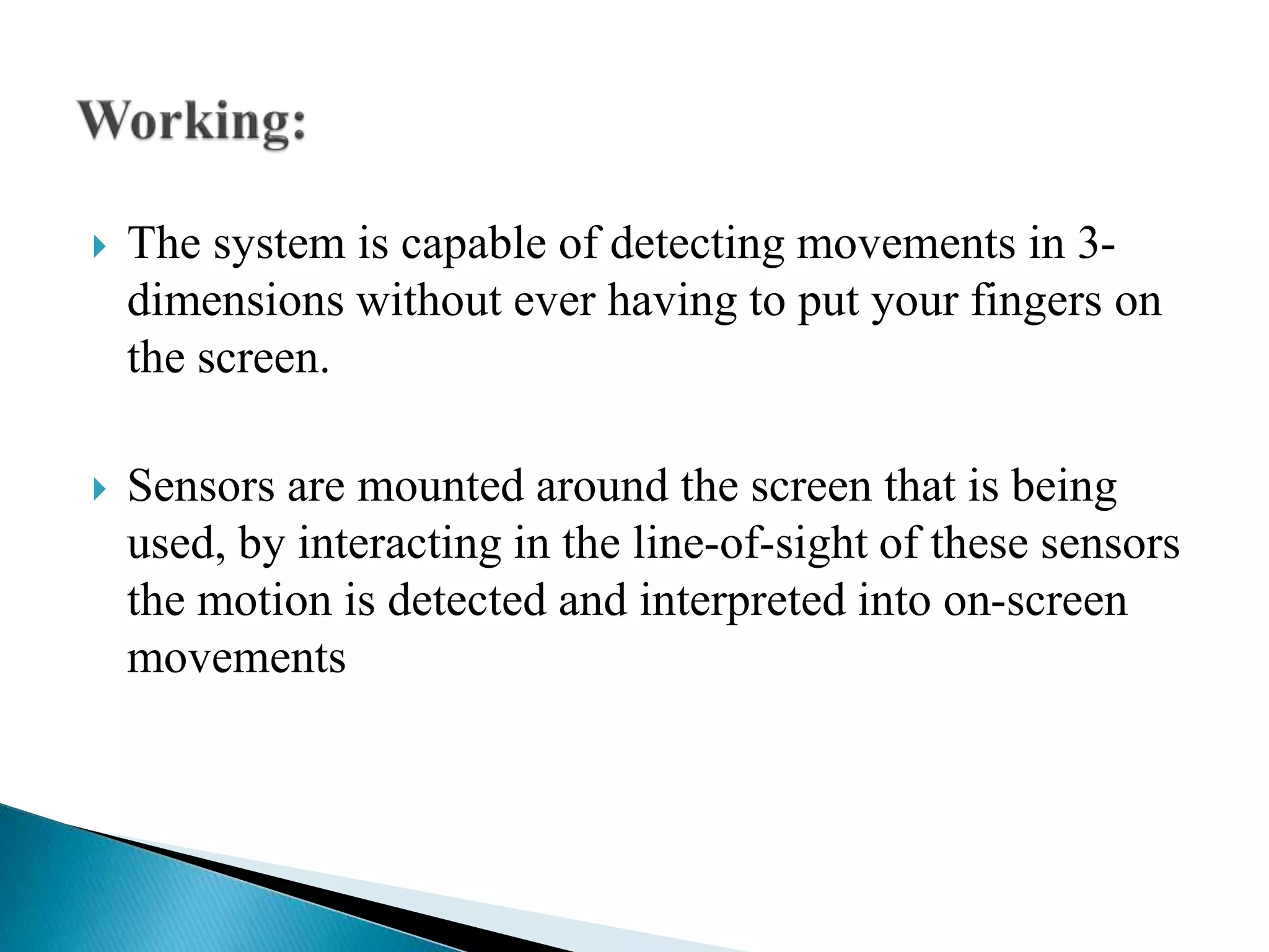  The system is capable of detecting movements in 3-
dimensions without ever having to put your fingers on
the screen.
 Sensors are mounted around the screen that is being
used, by interacting in the line-of-sight of these sensors
the motion is detected and interpreted into on-screen
movements
 
