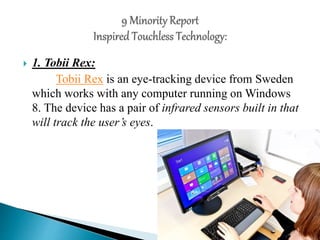  1. Tobii Rex:
Tobii Rex is an eye-tracking device from Sweden
which works with any computer running on Windows
8. The device has a pair of infrared sensors built in that
will track the user’s eyes.
 