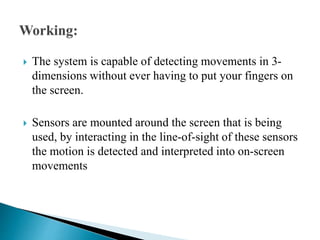  The system is capable of detecting movements in 3-
dimensions without ever having to put your fingers on
the screen.
 Sensors are mounted around the screen that is being
used, by interacting in the line-of-sight of these sensors
the motion is detected and interpreted into on-screen
movements
 