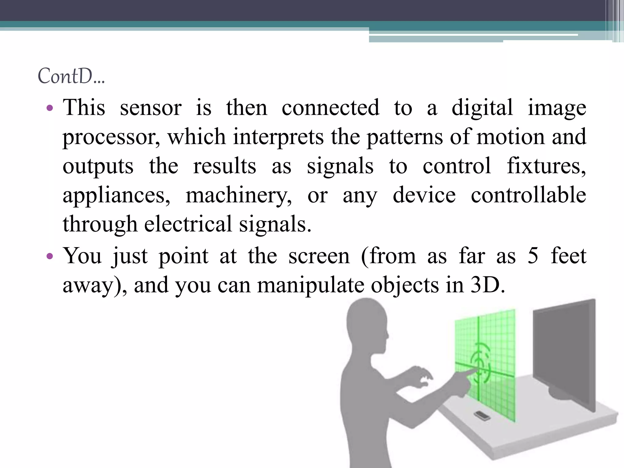 • This sensor is then connected to a digital image
processor, which interprets the patterns of motion and
outputs the results as signals to control fixtures,
appliances, machinery, or any device controllable
through electrical signals.
• You just point at the screen (from as far as 5 feet
away), and you can manipulate objects in 3D.
ContD…
 