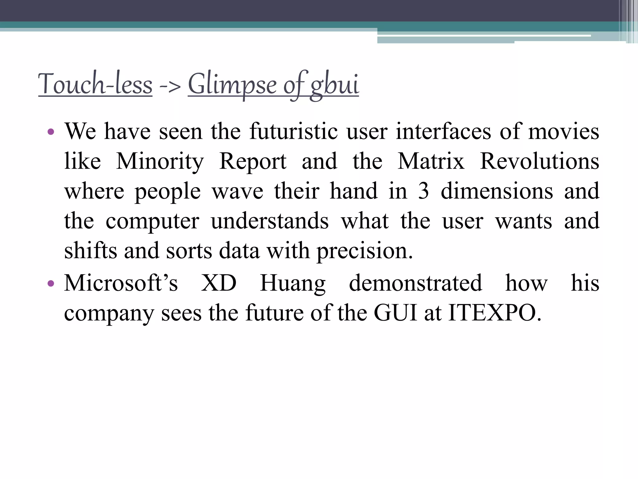 Touch-less -> Glimpse of gbui
• We have seen the futuristic user interfaces of movies
like Minority Report and the Matrix Revolutions
where people wave their hand in 3 dimensions and
the computer understands what the user wants and
shifts and sorts data with precision.
• Microsoft’s XD Huang demonstrated how his
company sees the future of the GUI at ITEXPO.
 