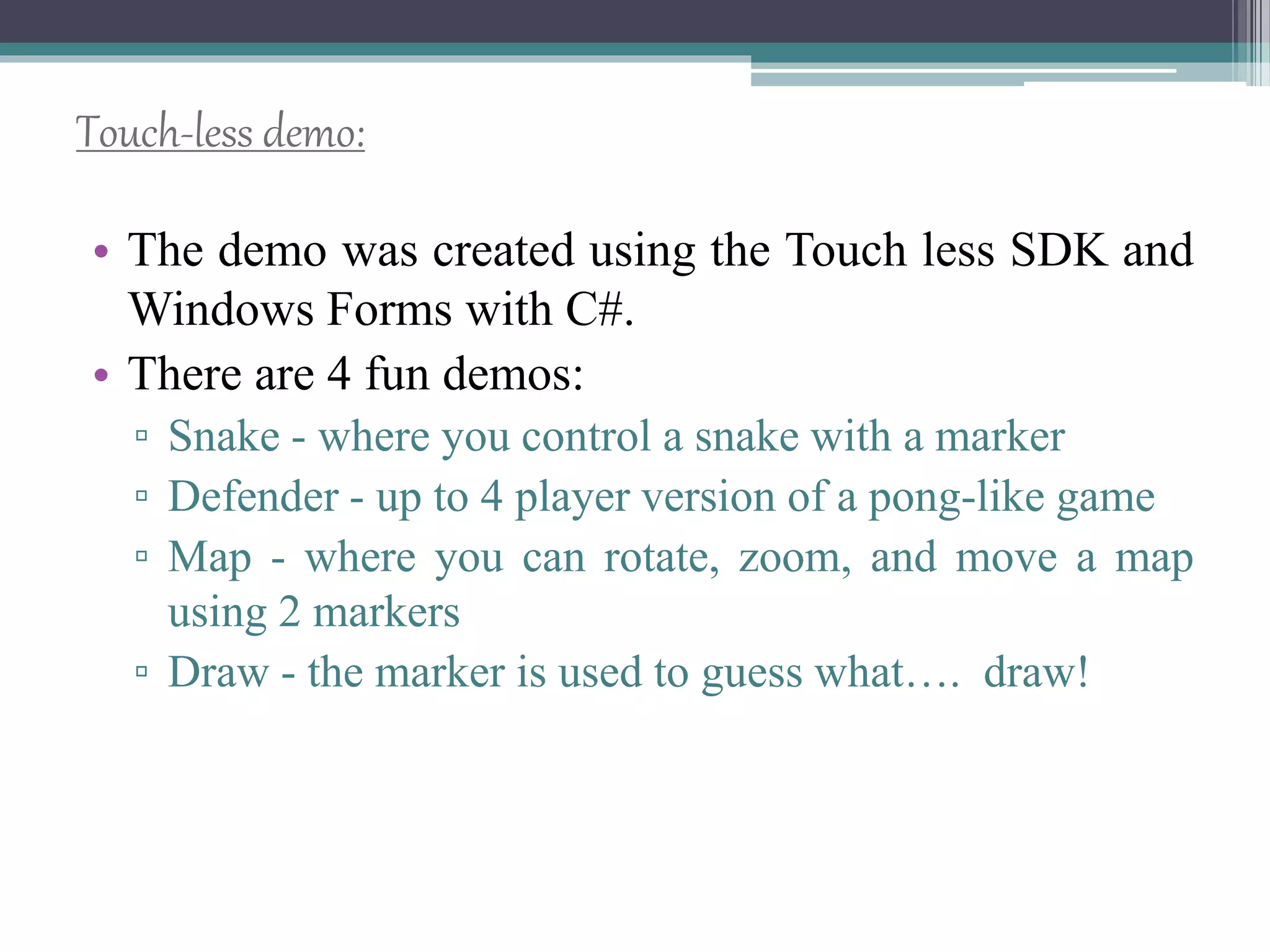 Touch-less demo:
• The demo was created using the Touch less SDK and
Windows Forms with C#.
• There are 4 fun demos:
▫ Snake - where you control a snake with a marker
▫ Defender - up to 4 player version of a pong-like game
▫ Map - where you can rotate, zoom, and move a map
using 2 markers
▫ Draw - the marker is used to guess what…. draw!
 