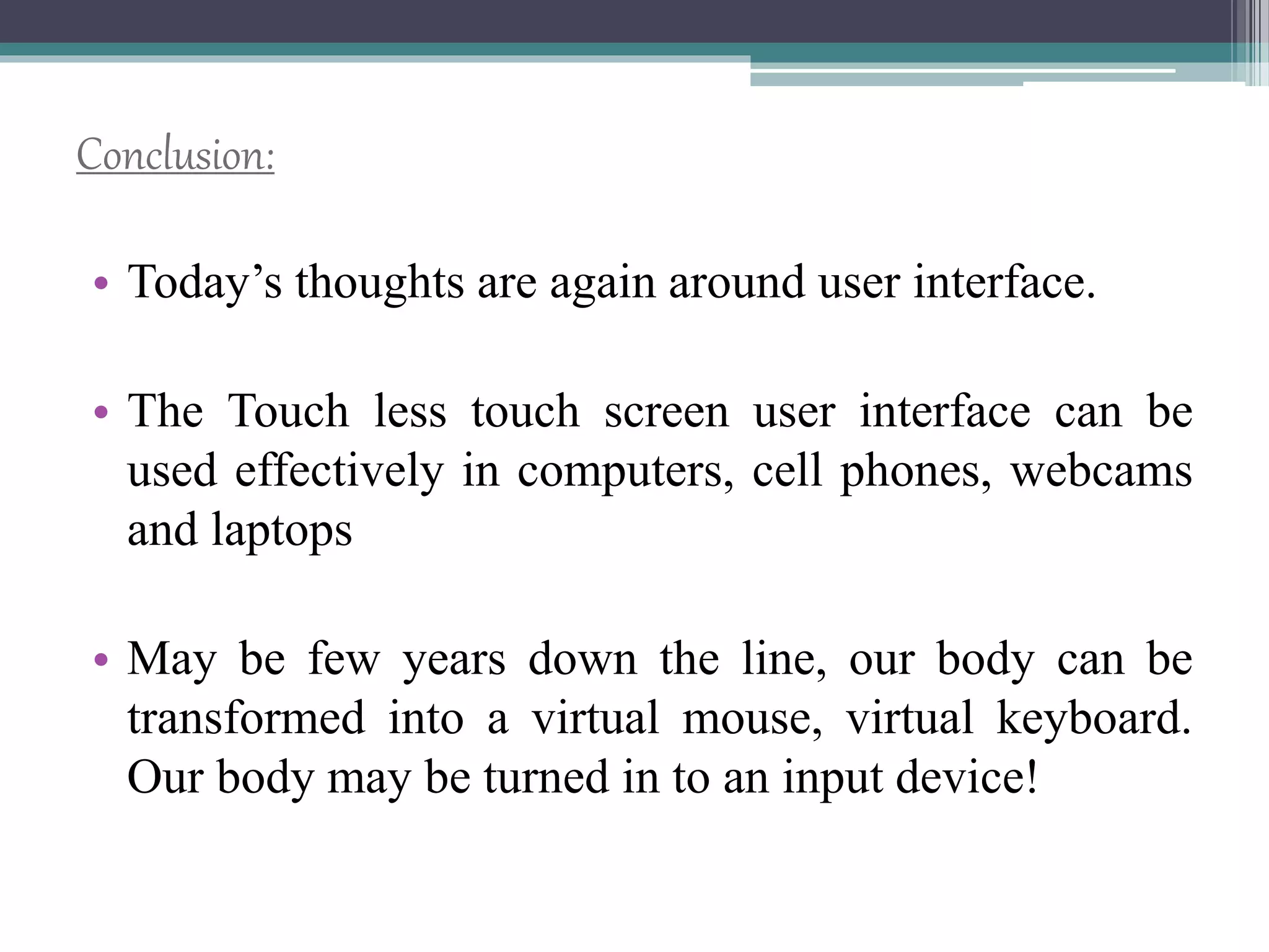 Conclusion:
• Today’s thoughts are again around user interface.
• The Touch less touch screen user interface can be
used effectively in computers, cell phones, webcams
and laptops
• May be few years down the line, our body can be
transformed into a virtual mouse, virtual keyboard.
Our body may be turned in to an input device!
 