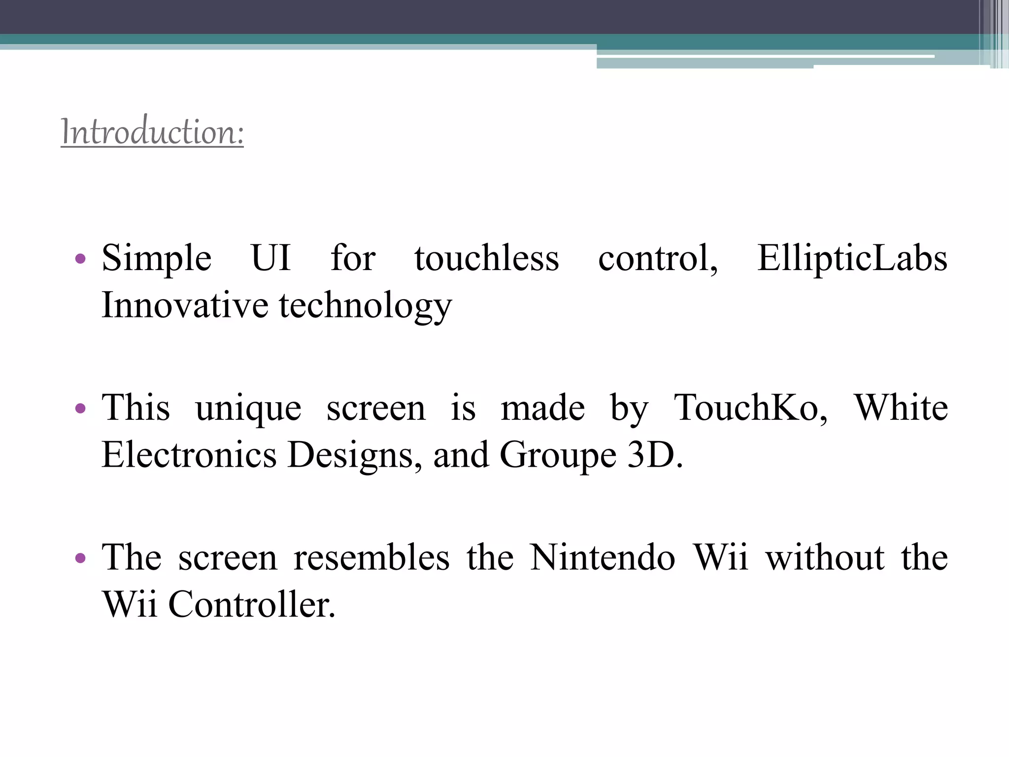 Introduction:
• Simple UI for touchless control, EllipticLabs
Innovative technology
• This unique screen is made by TouchKo, White
Electronics Designs, and Groupe 3D.
• The screen resembles the Nintendo Wii without the
Wii Controller.
 