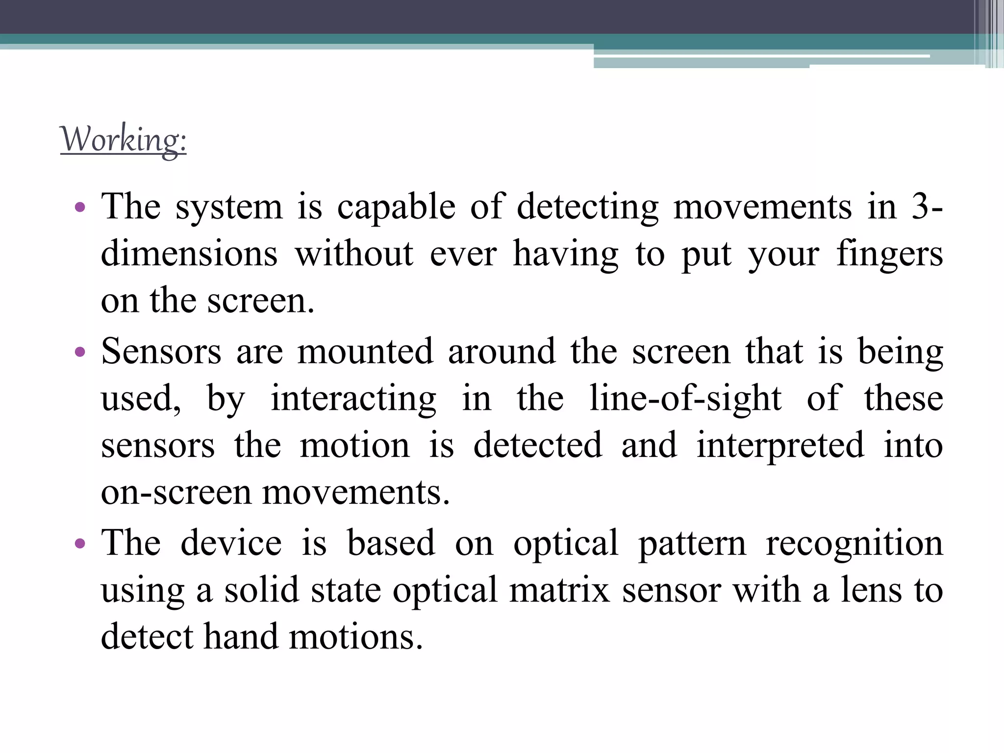 Working:
• The system is capable of detecting movements in 3-
dimensions without ever having to put your fingers
on the screen.
• Sensors are mounted around the screen that is being
used, by interacting in the line-of-sight of these
sensors the motion is detected and interpreted into
on-screen movements.
• The device is based on optical pattern recognition
using a solid state optical matrix sensor with a lens to
detect hand motions.
 
