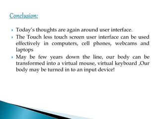  Today’s thoughts are again around user interface.
 The Touch less touch screen user interface can be used
effectively in computers, cell phones, webcams and
laptops
 May be few years down the line, our body can be
transformed into a virtual mouse, virtual keyboard ,Our
body may be turned in to an input device!
 