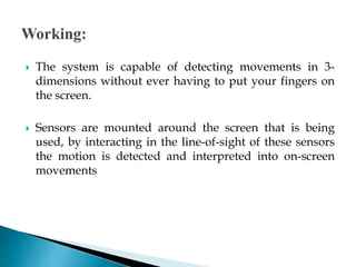  The system is capable of detecting movements in 3-
dimensions without ever having to put your fingers on
the screen.
 Sensors are mounted around the screen that is being
used, by interacting in the line-of-sight of these sensors
the motion is detected and interpreted into on-screen
movements
 