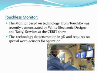 Touchless Monitor:
 The Monitor based on technology from TouchKo was
recently demonstrated by White Electronic Designs
and Tactyl Services at the CEBIT show.
 The technology detects motion in 3D and requires no
special worn-sensors for operation.
 