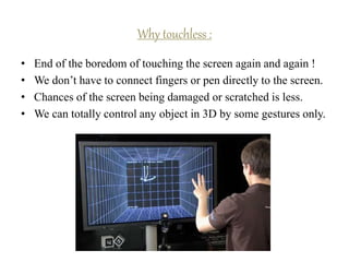 • End of the boredom of touching the screen again and again !
• We don’t have to connect fingers or pen directly to the screen.
• Chances of the screen being damaged or scratched is less.
• We can totally control any object in 3D by some gestures only.
Why touchless :
 
