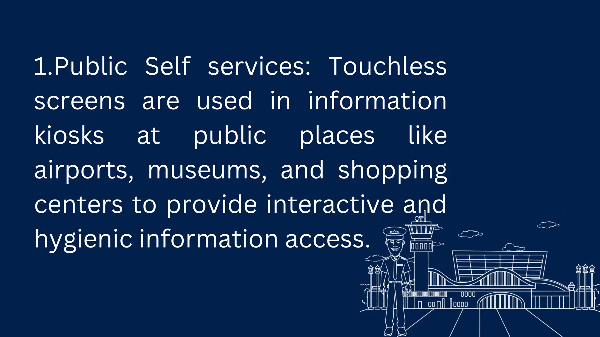 1.Public Self services: Touchless
screens are used in information
kiosks at public places like
airports, museums, and shopping
centers to provide interactive and
hygienic information access.
 