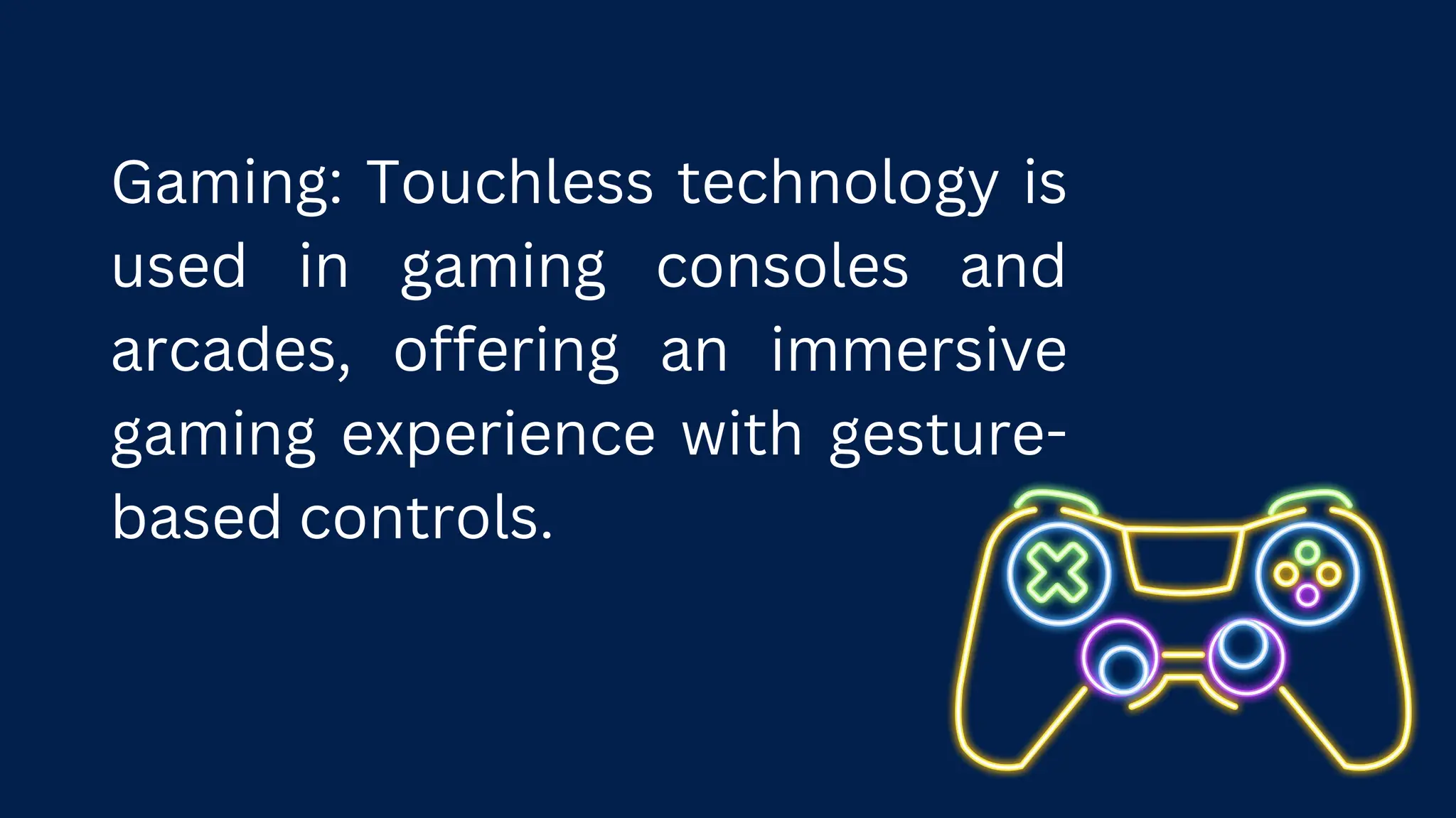 Gaming: Touchless technology is
used in gaming consoles and
arcades, offering an immersive
gaming experience with gesture-
based controls.
 