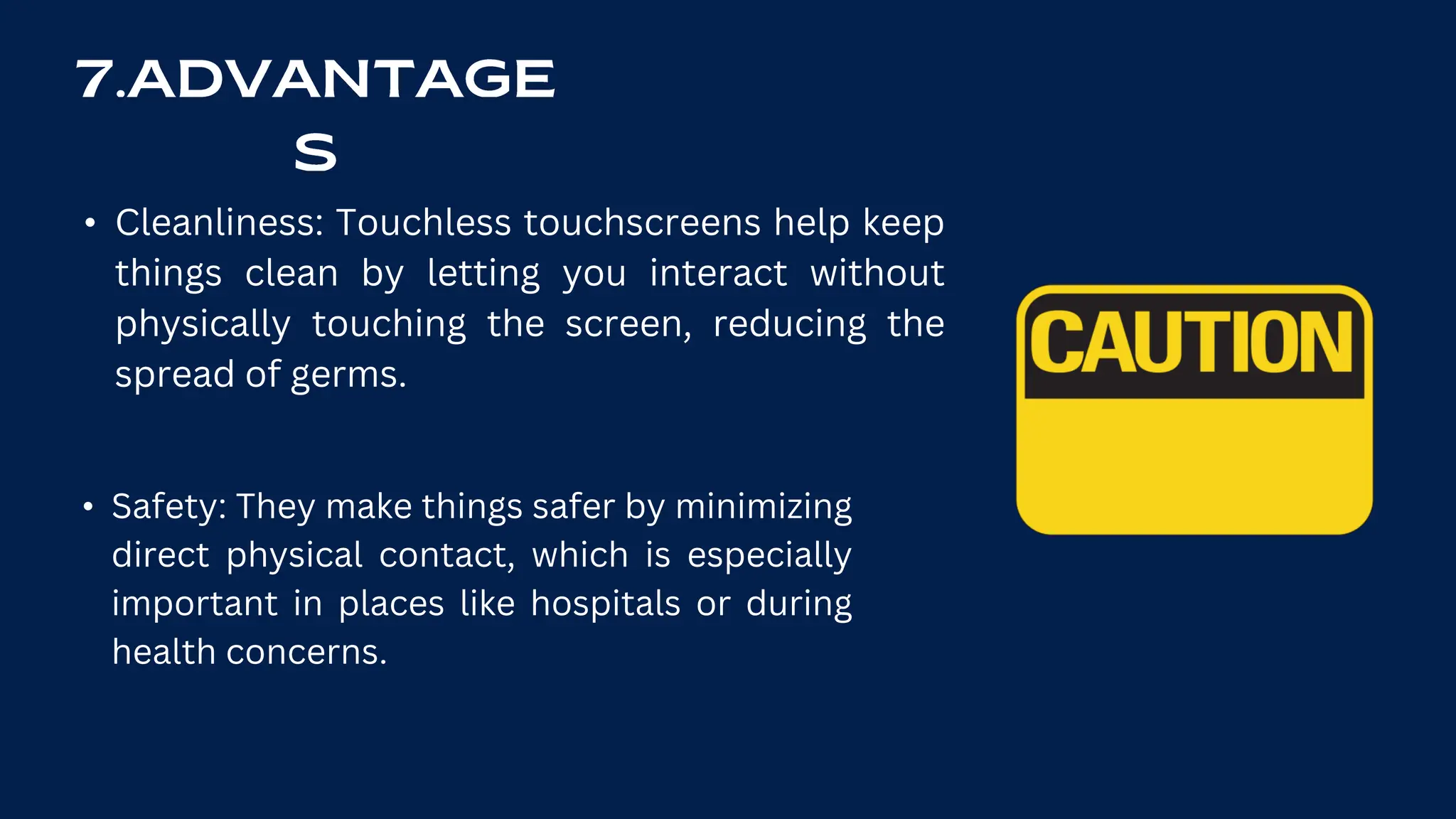 • Cleanliness: Touchless touchscreens help keep
things clean by letting you interact without
physically touching the screen, reducing the
spread of germs.
• Safety: They make things safer by minimizing
direct physical contact, which is especially
important in places like hospitals or during
health concerns.
 