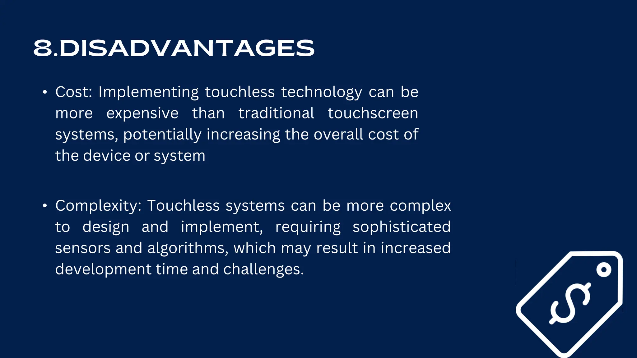 • Cost: Implementing touchless technology can be
more expensive than traditional touchscreen
systems, potentially increasing the overall cost of
the device or system
• Complexity: Touchless systems can be more complex
to design and implement, requiring sophisticated
sensors and algorithms, which may result in increased
development time and challenges.
 