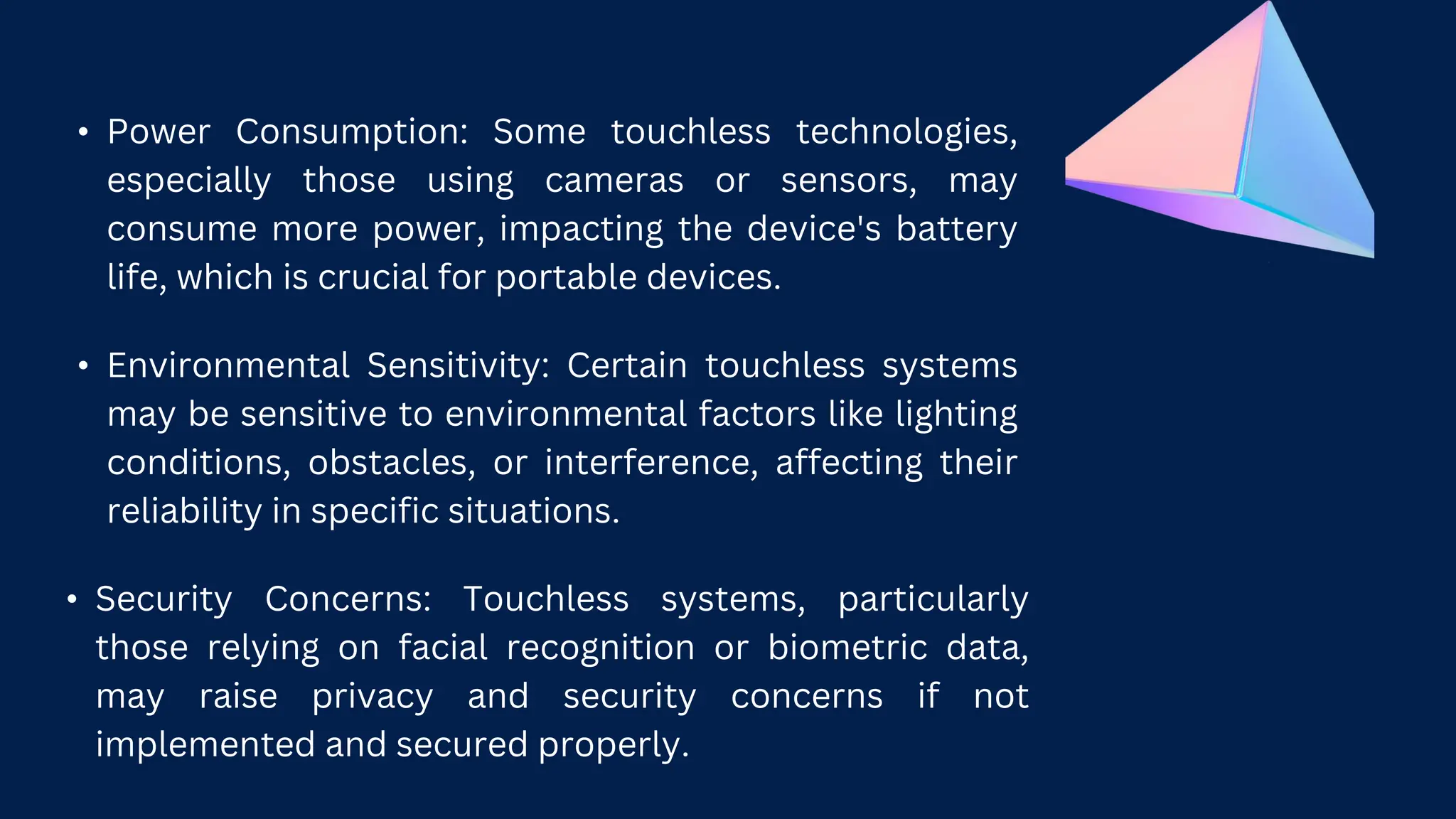 • Power Consumption: Some touchless technologies,
especially those using cameras or sensors, may
consume more power, impacting the device's battery
life, which is crucial for portable devices.
• Environmental Sensitivity: Certain touchless systems
may be sensitive to environmental factors like lighting
conditions, obstacles, or interference, affecting their
reliability in specific situations.
• Security Concerns: Touchless systems, particularly
those relying on facial recognition or biometric data,
may raise privacy and security concerns if not
implemented and secured properly.
 