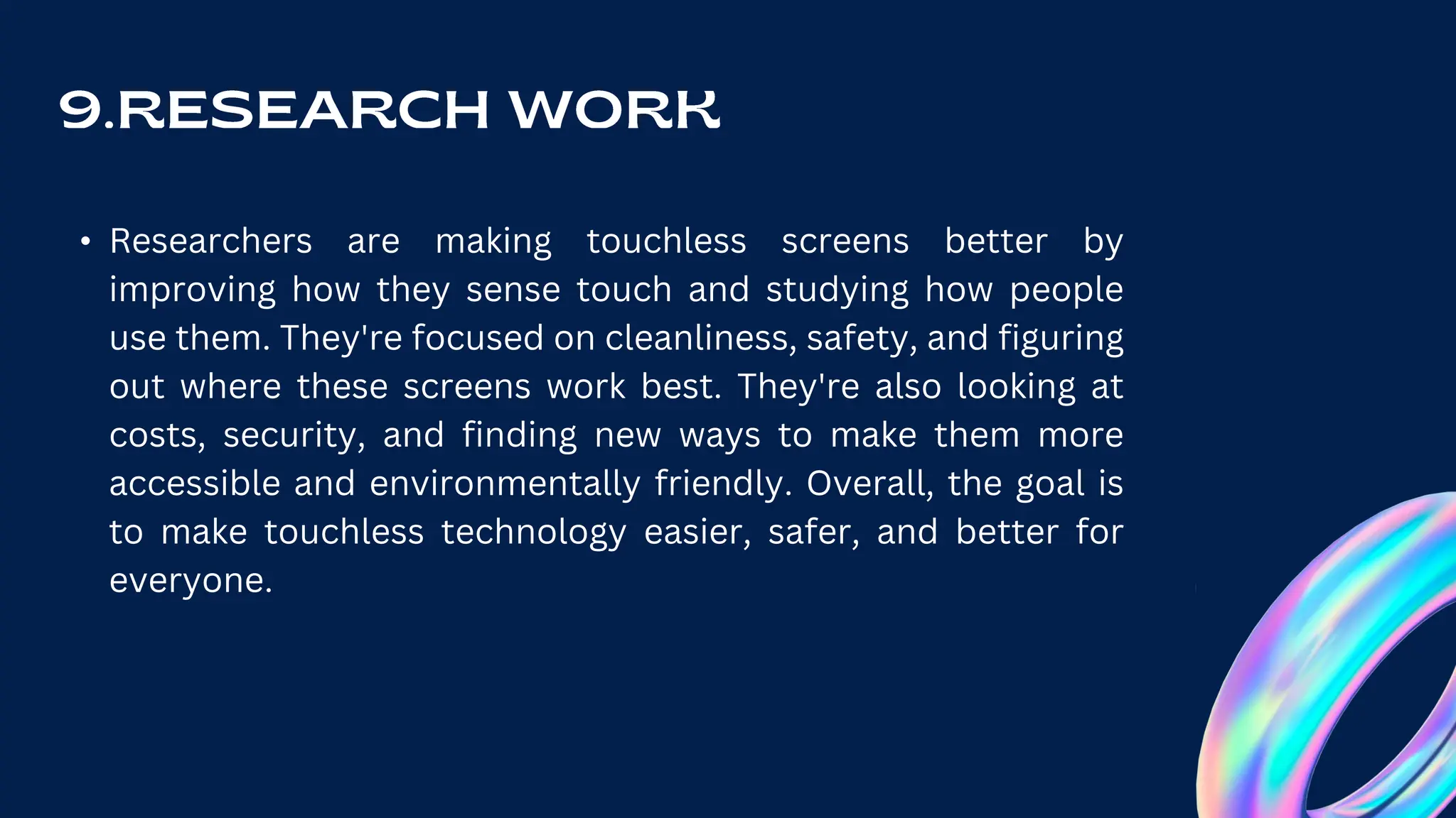 • Researchers are making touchless screens better by
improving how they sense touch and studying how people
use them. They're focused on cleanliness, safety, and figuring
out where these screens work best. They're also looking at
costs, security, and finding new ways to make them more
accessible and environmentally friendly. Overall, the goal is
to make touchless technology easier, safer, and better for
everyone.
 
