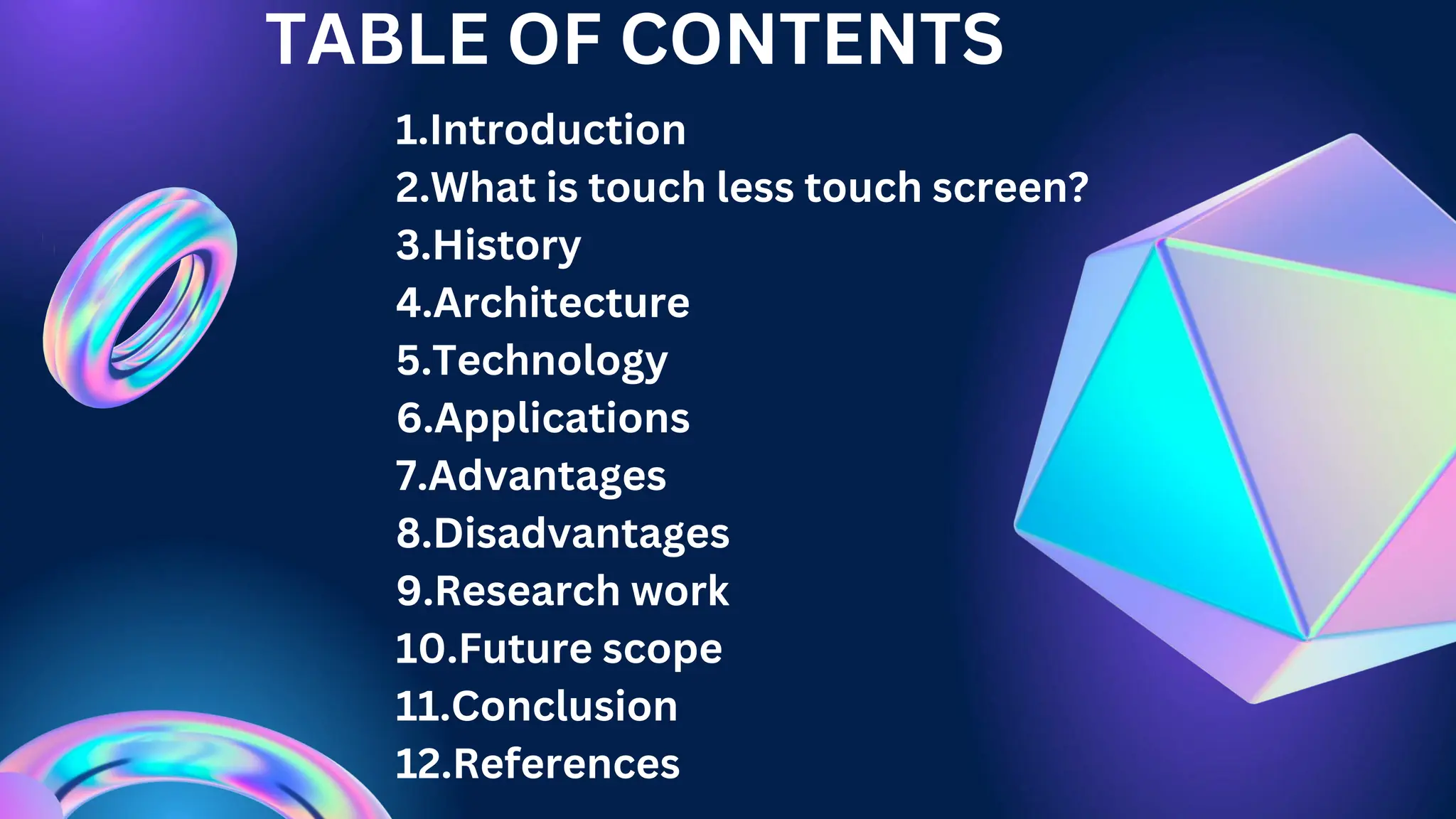 TABLE OF CONTENTS
1.Introduction
2.What is touch less touch screen?
3.History
4.Architecture
5.Technology
6.Applications
7.Advantages
8.Disadvantages
9.Research work
10.Future scope
11.Conclusion
12.References
 