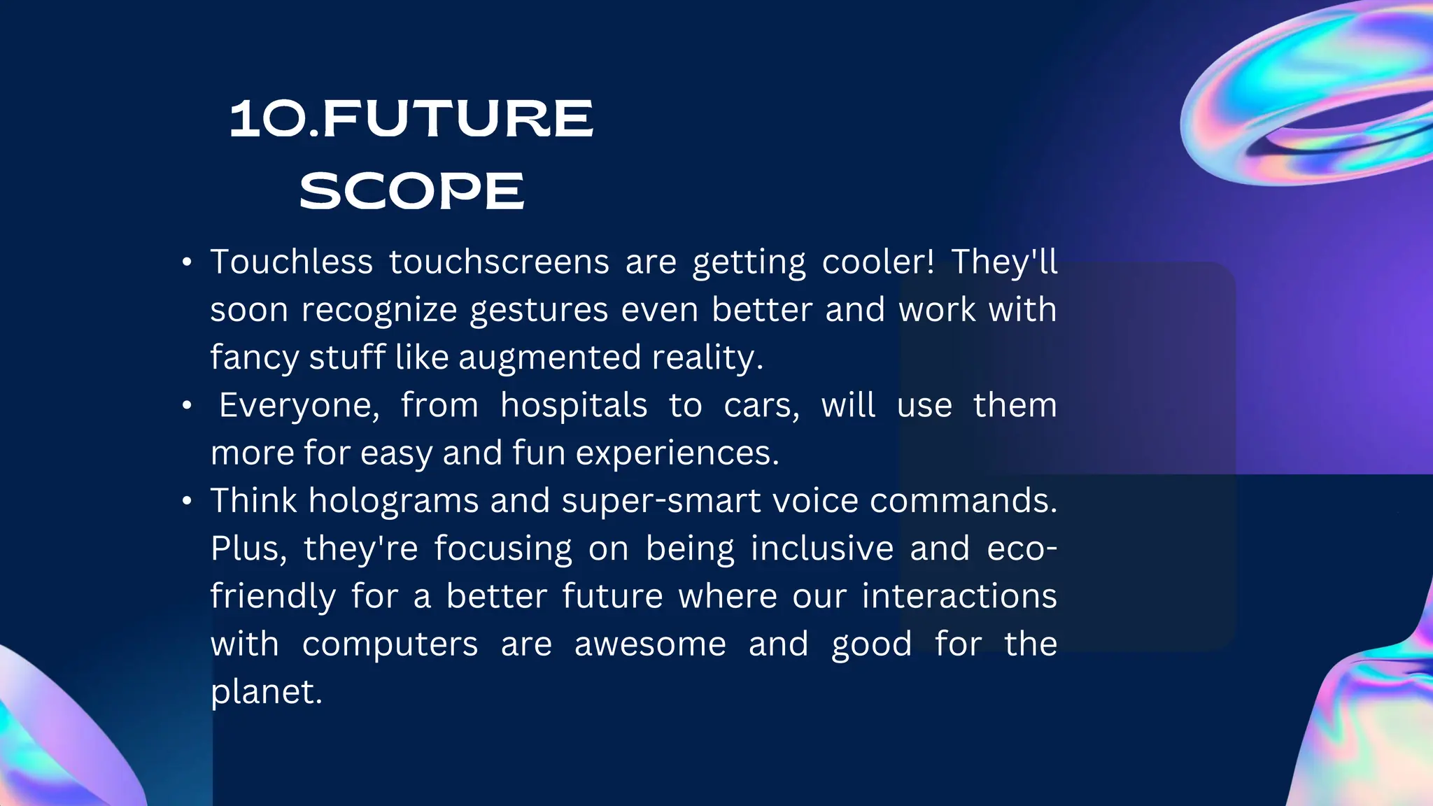 • Touchless touchscreens are getting cooler! They'll
soon recognize gestures even better and work with
fancy stuff like augmented reality.
• Everyone, from hospitals to cars, will use them
more for easy and fun experiences.
• Think holograms and super-smart voice commands.
Plus, they're focusing on being inclusive and eco-
friendly for a better future where our interactions
with computers are awesome and good for the
planet.
 