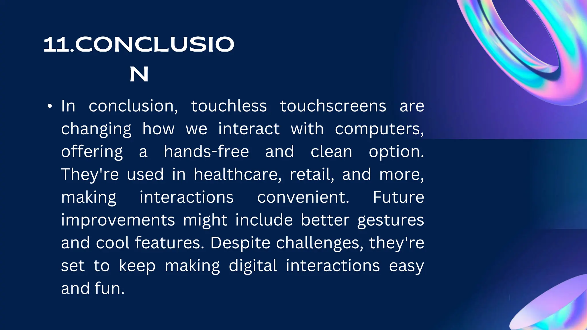 • In conclusion, touchless touchscreens are
changing how we interact with computers,
offering a hands-free and clean option.
They're used in healthcare, retail, and more,
making interactions convenient. Future
improvements might include better gestures
and cool features. Despite challenges, they're
set to keep making digital interactions easy
and fun.
 