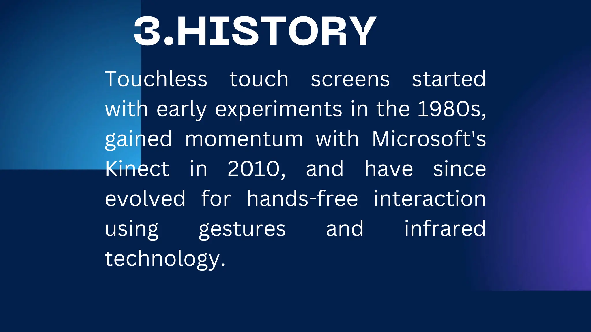 Touchless touch screens started
with early experiments in the 1980s,
gained momentum with Microsoft's
Kinect in 2010, and have since
evolved for hands-free interaction
using gestures and infrared
technology.
 