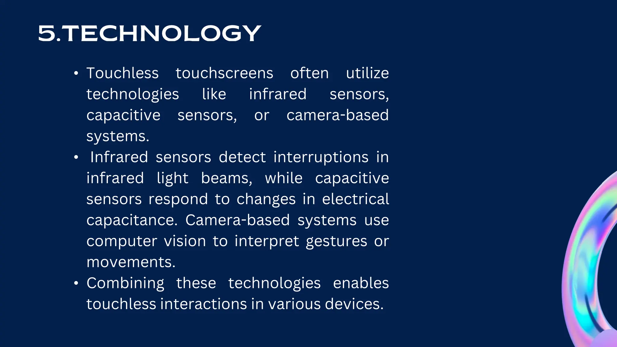 • Touchless touchscreens often utilize
technologies like infrared sensors,
capacitive sensors, or camera-based
systems.
• Infrared sensors detect interruptions in
infrared light beams, while capacitive
sensors respond to changes in electrical
capacitance. Camera-based systems use
computer vision to interpret gestures or
movements.
• Combining these technologies enables
touchless interactions in various devices.
 