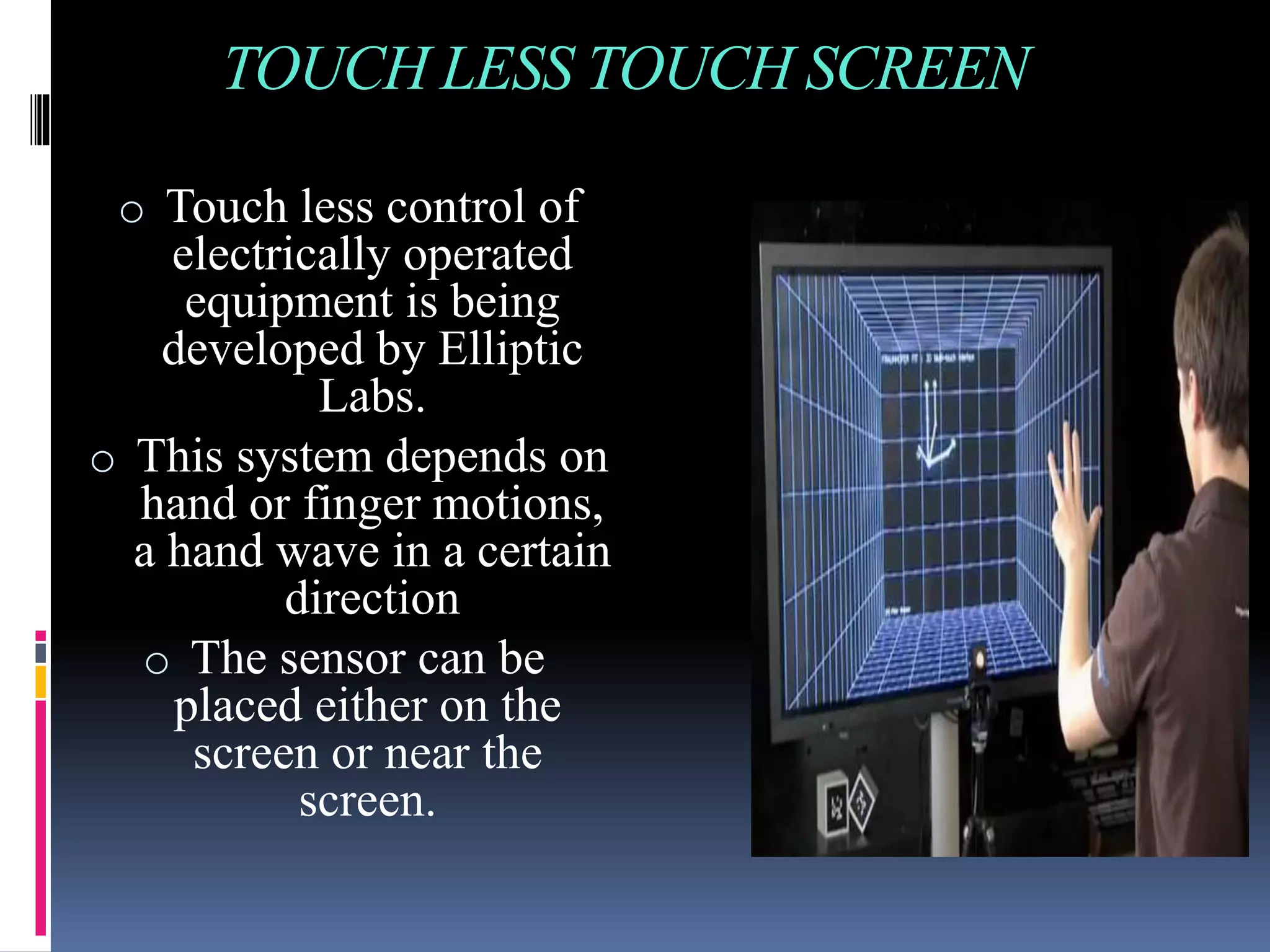 TOUCH LESS TOUCH SCREEN
o Touch less control of
electrically operated
equipment is being
developed by Elliptic
Labs.
o This system depends on
hand or finger motions,
a hand wave in a certain
direction
o The sensor can be
placed either on the
screen or near the
screen.
 