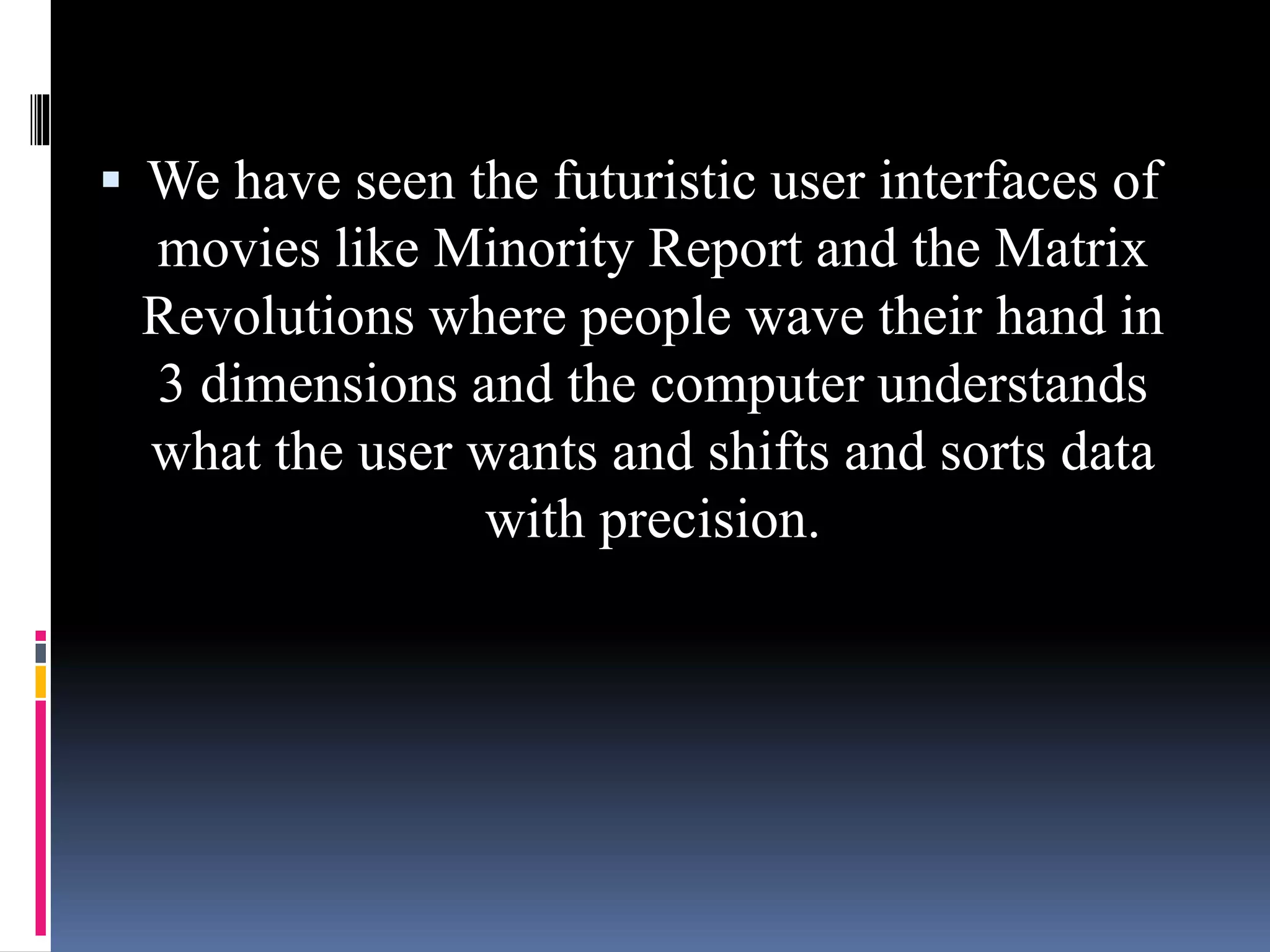  We have seen the futuristic user interfaces of
movies like Minority Report and the Matrix
Revolutions where people wave their hand in
3 dimensions and the computer understands
what the user wants and shifts and sorts data
with precision.
 