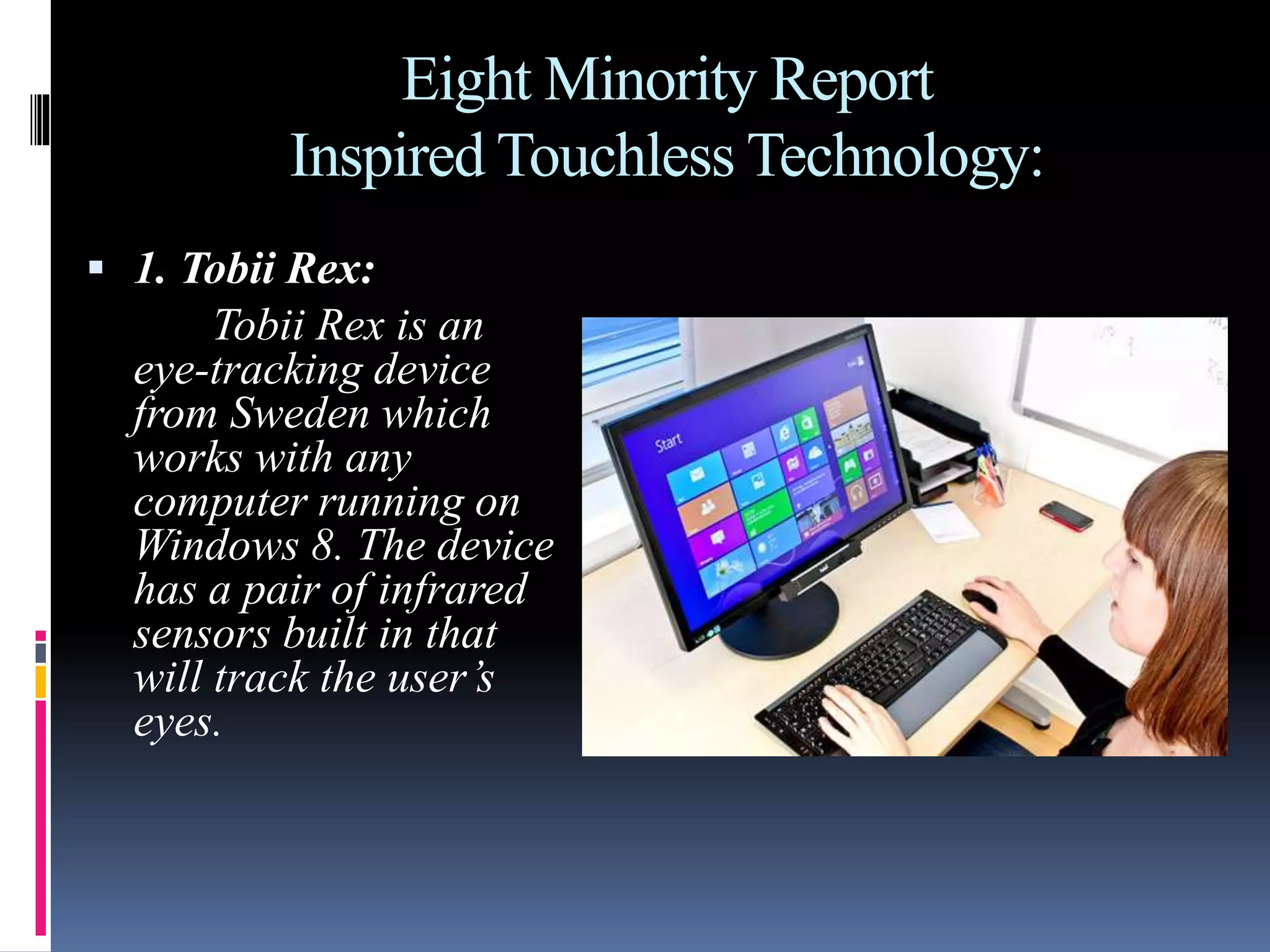 Eight Minority Report
Inspired Touchless Technology:
 1. Tobii Rex:
Tobii Rex is an
eye-tracking device
from Sweden which
works with any
computer running on
Windows 8. The device
has a pair of infrared
sensors built in that
will track the user’s
eyes.
 