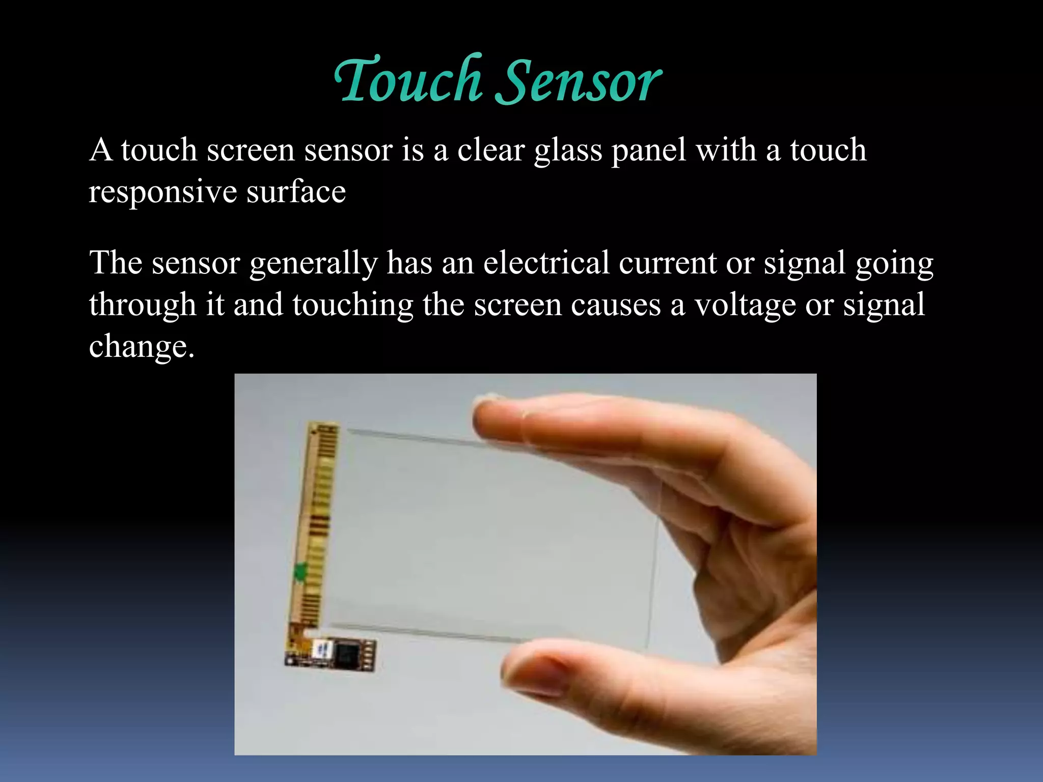 A touch screen sensor is a clear glass panel with a touch
responsive surface
The sensor generally has an electrical current or signal going
through it and touching the screen causes a voltage or signal
change.
 