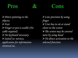 Pros & Cons
Direct pointing to the
objects.
Fast
Finger or pen is usable (No
cable required)
No keyboard necessary
Suited to: novices,
application for information
retrieval etc.
Low precision by using
finger
User has to sit or stand
closer to the screen
The screen may be covered
more by using hand
No direct activation to the
selected function.
 