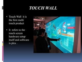 TOUCH WALL
• Touch Wall it is
the first multi
touch product
• It refers to the
touch screen
hardware setup
itself and software
is plex .
 