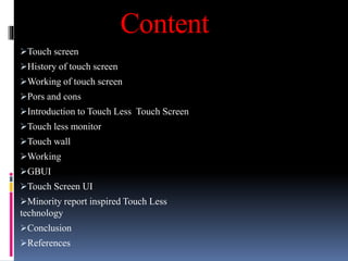 Content
Touch screen
History of touch screen
Working of touch screen
Pors and cons
Introduction to Touch Less Touch Screen
Touch less monitor
Touch wall
Working
GBUI
Touch Screen UI
Minority report inspired Touch Less
technology
Conclusion
References
 