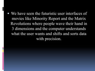  We have seen the futuristic user interfaces of
movies like Minority Report and the Matrix
Revolutions where people wave their hand in
3 dimensions and the computer understands
what the user wants and shifts and sorts data
with precision.
 