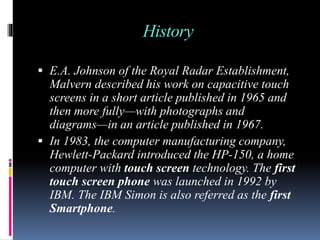 History
 E.A. Johnson of the Royal Radar Establishment,
Malvern described his work on capacitive touch
screens in a short article published in 1965 and
then more fully—with photographs and
diagrams—in an article published in 1967.
 In 1983, the computer manufacturing company,
Hewlett-Packard introduced the HP-150, a home
computer with touch screen technology. The first
touch screen phone was launched in 1992 by
IBM. The IBM Simon is also referred as the first
Smartphone.
 