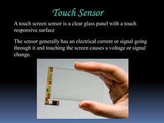 A touch screen sensor is a clear glass panel with a touch
responsive surface
The sensor generally has an electrical current or signal going
through it and touching the screen causes a voltage or signal
change.
 