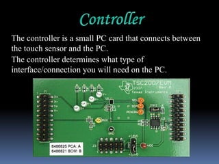 The controller is a small PC card that connects between
the touch sensor and the PC.
The controller determines what type of
interface/connection you will need on the PC.
 