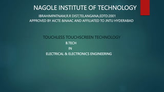 NAGOLE INSTITUTE OF TECHNOLOGY
IBRAHIMPATNAM,R.R DIST,TELANGANA,EDTD:2001
APPROVED BY AICTE &NAAC AND AFFILIATED TO JNTU HYDERABAD
TOUCHLESS TOUCHSCREEN TECHNOLOGY
B.TECH
IN
ELECTRICAL & ELECTRONICS ENGINEERING
 