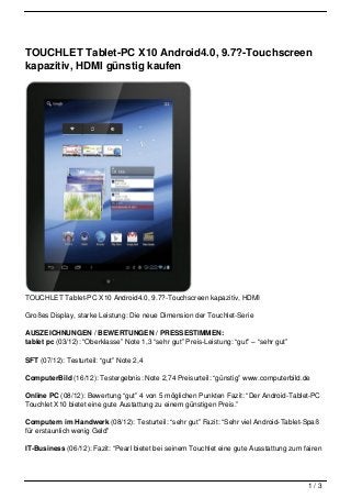 TOUCHLET Tablet-PC X10 Android4.0, 9.7?-Touchscreen
kapazitiv, HDMI günstig kaufen




TOUCHLET Tablet-PC X10 Android4.0, 9.7?-Touchscreen kapazitiv, HDMI

Großes Display, starke Leistung: Die neue Dimension der Touchlet-Serie

AUSZEICHNUNGEN / BEWERTUNGEN / PRESSESTIMMEN:
tablet pc (03/12): “Oberklasse” Note 1,3 “sehr gut” Preis-Leistung: “gut” – “sehr gut”

SFT (07/12): Testurteil: “gut” Note 2,4

ComputerBild (16/12): Testergebnis: Note 2,74 Preisurteil: “günstig” www.computerbild.de

Online PC (08/12): Bewertung “gut” 4 von 5 möglichen Punkten Fazit: “Der Android-Tablet-PC
Touchlet X10 bietet eine gute Austattung zu einem günstigen Preis.”

Computern im Handwerk (08/12): Testurteil: “sehr gut” Fazit: “Sehr viel Android-Tablet-Spaß
für erstaunlich wenig Geld”

IT-Business (06/12): Fazit: “Pearl bietet bei seinem Touchlet eine gute Ausstattung zum fairen




                                                                                         1/3
 